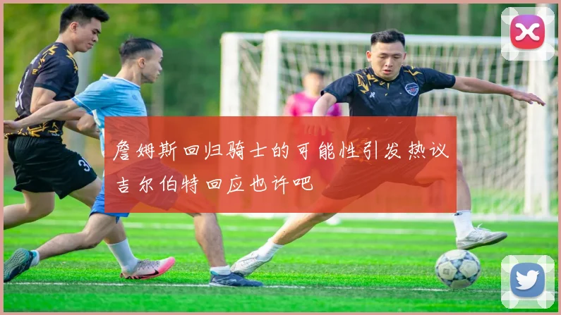詹姆斯回归骑士的可能性引发热议吉尔伯特回应也许吧