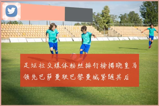 足坛社交媒体粉丝排行榜揭晓皇马领先巴萨曼联巴黎曼城紧随其后