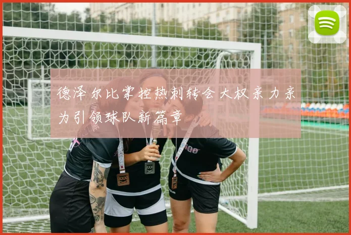 德泽尔比掌控热刺转会大权亲力亲为引领球队新篇章