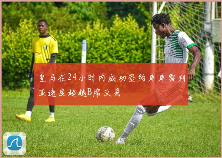 皇马在24小时内成功签约库库雷利亚速度超越B席交易