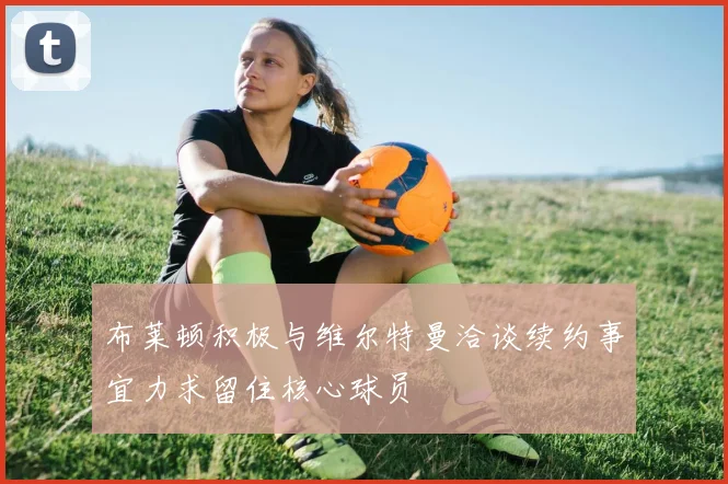 布莱顿积极与维尔特曼洽谈续约事宜力求留住核心球员