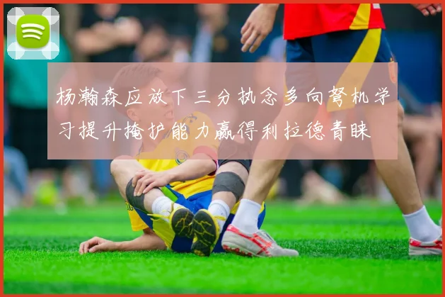 杨瀚森应放下三分执念多向弩机学习提升掩护能力赢得利拉德青睐