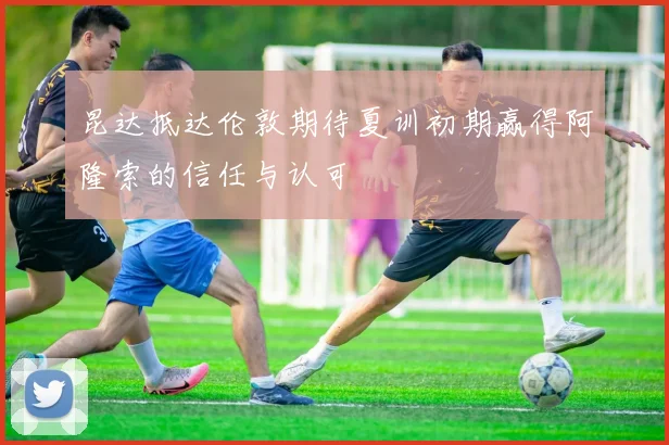 昆达抵达伦敦期待夏训初期赢得阿隆索的信任与认可