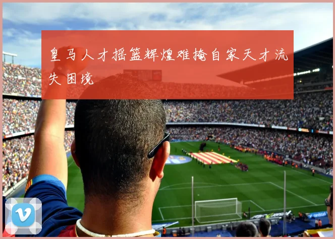 皇马人才摇篮辉煌难掩自家天才流失困境