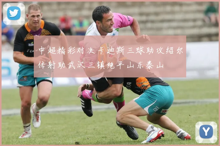 中超精彩对决卡迪斯三球助攻绍尔传射助武汉三镇绝平山东泰山