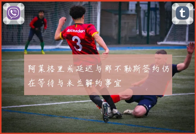 阿莱格里或延迟与那不勒斯签约仍在等待与米兰解约事宜
