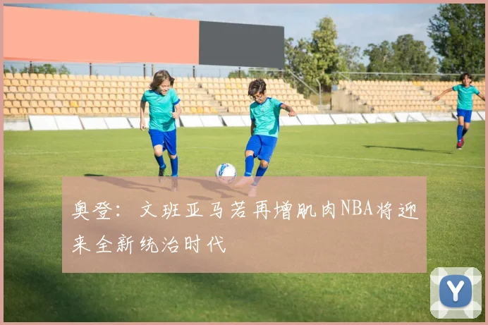奥登：文班亚马若再增肌肉NBA将迎来全新统治时代