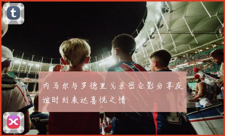 内马尔与罗德里戈亲密合影分享友谊时刻表达喜悦之情