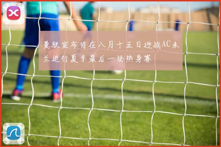 曼联宣布将在八月十五日迎战AC米兰进行夏季最后一场热身赛