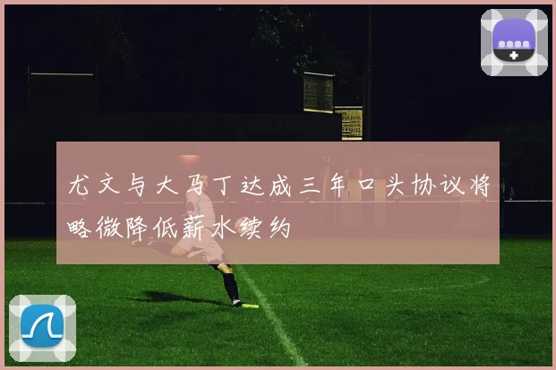 尤文与大马丁达成三年口头协议将略微降低薪水续约